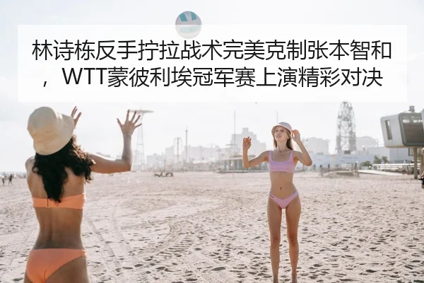 林诗栋反手拧拉战术完美克制张本智和，WTT蒙彼利埃冠军赛上演精彩对决